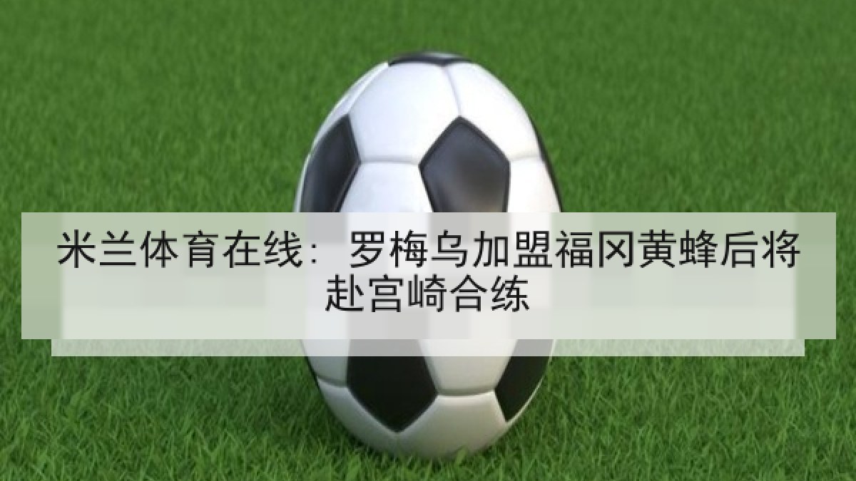 米兰体育在线: 罗梅乌加盟福冈黄蜂后将赴宫崎合练 米兰体育在线: 罗梅乌加盟福冈黄蜂后将赴宫崎合练